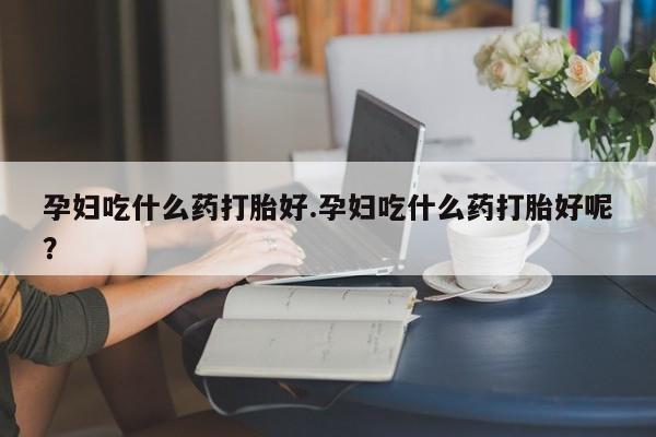 打胎药专卖微信方式孕妇吃什么药打胎好.孕妇吃什么药打胎好呢？