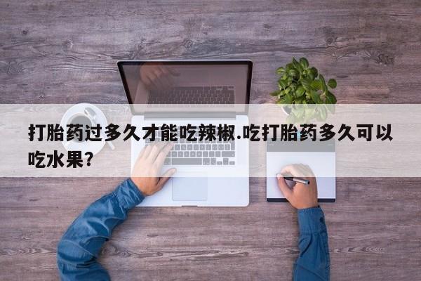 打胎药专卖微信方式打胎药过多久才能吃辣椒.吃打胎药多久可以吃水果？