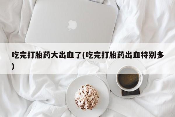 打胎药专卖微信方式吃完打胎药大出血了(吃完打胎药出血特别多)
