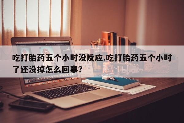 打胎药专卖微信方式吃打胎药五个小时没反应.吃打胎药五个小时了还没掉怎么回事？