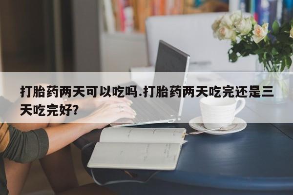 打胎药专卖微信方式打胎药两天可以吃吗.打胎药两天吃完还是三天吃完好？