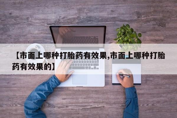 打胎药专卖微信方式【市面上哪种打胎药有效果,市面上哪种打胎药有效果的】