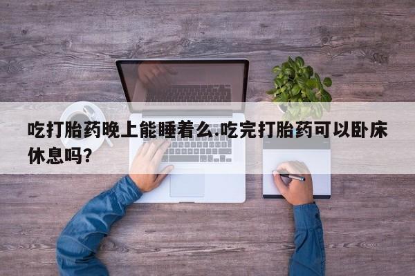 打胎药专卖微信方式吃打胎药晚上能睡着么.吃完打胎药可以卧床休息吗？