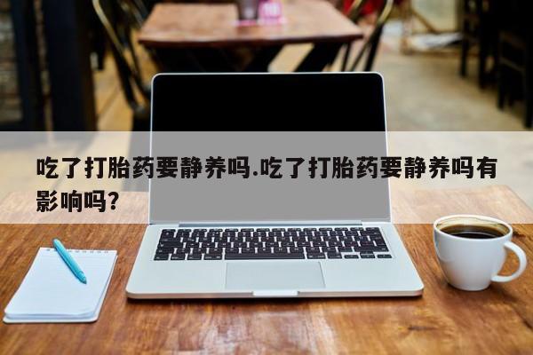 打胎药专卖微信方式吃了打胎药要静养吗.吃了打胎药要静养吗有影响吗？