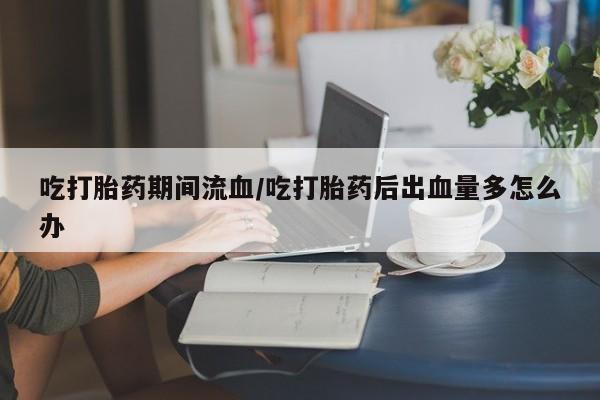 打胎药专卖微信方式吃打胎药期间流血/吃打胎药后出血量多怎么办