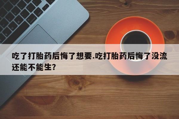 打胎药专卖微信方式吃了打胎药后悔了想要.吃打胎药后悔了没流还能不能生？