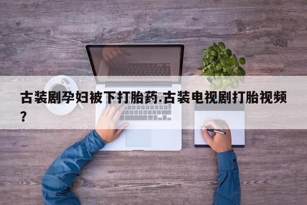 打胎药专卖微信方式古装剧孕妇被下打胎药.古装电视剧打胎视频？