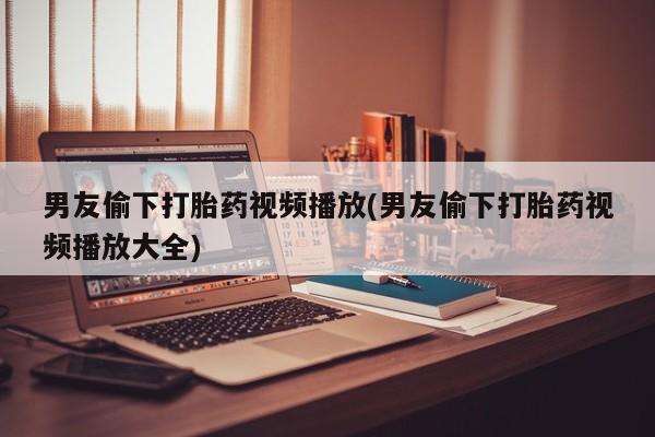 打胎药专卖微信方式男友偷下打胎药视频播放(男友偷下打胎药视频播放大全)