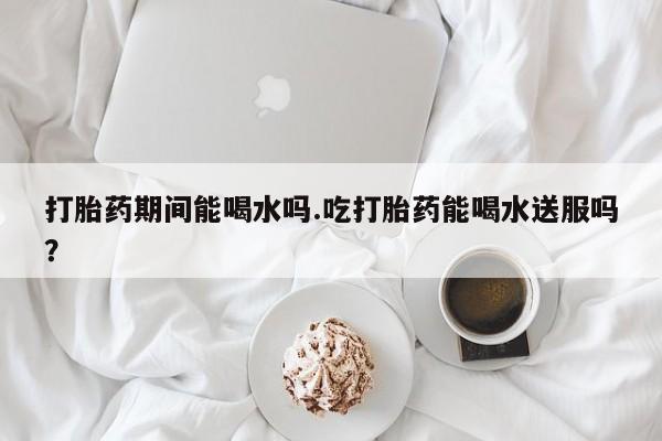 打胎药专卖微信方式打胎药期间能喝水吗.吃打胎药能喝水送服吗？