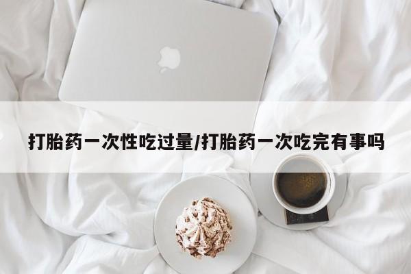 打胎药专卖微信方式打胎药一次性吃过量/打胎药一次吃完有事吗