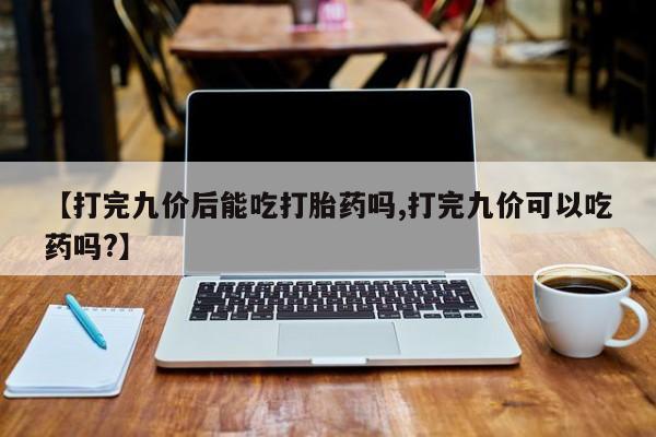 打胎药专卖微信方式【打完九价后能吃打胎药吗,打完九价可以吃药吗?】