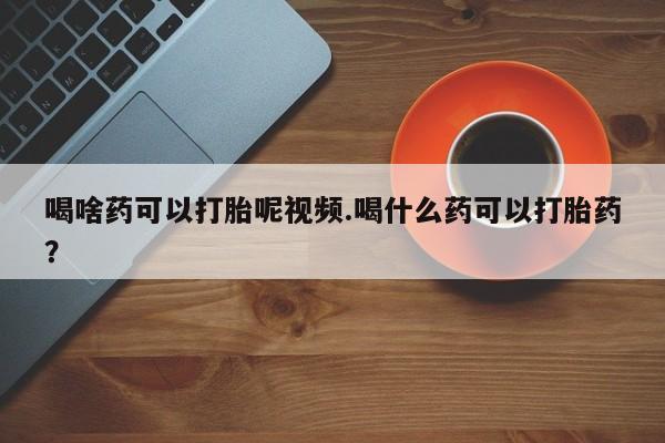 打胎药专卖微信方式喝啥药可以打胎呢视频.喝什么药可以打胎药？