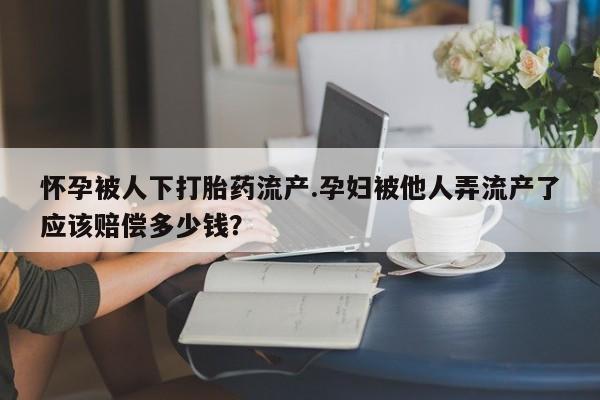 打胎药专卖微信方式怀孕被人下打胎药流产.孕妇被他人弄流产了应该赔偿多少钱？