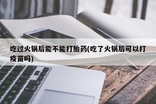 打胎药专卖微信方式吃过火锅后能不能打胎药(吃了火锅后可以打疫苗吗)
