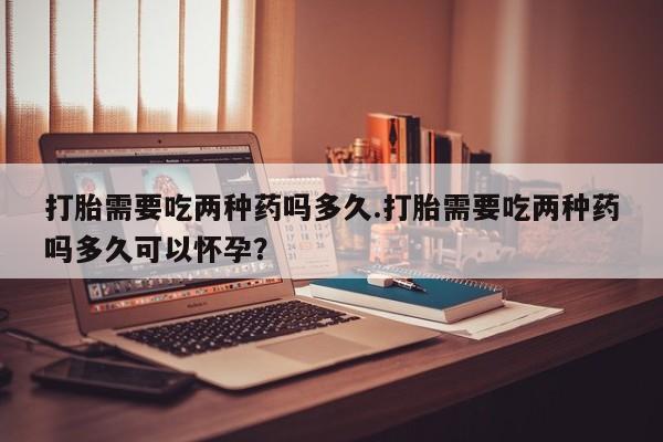 打胎药专卖微信方式打胎需要吃两种药吗多久.打胎需要吃两种药吗多久可以怀孕？