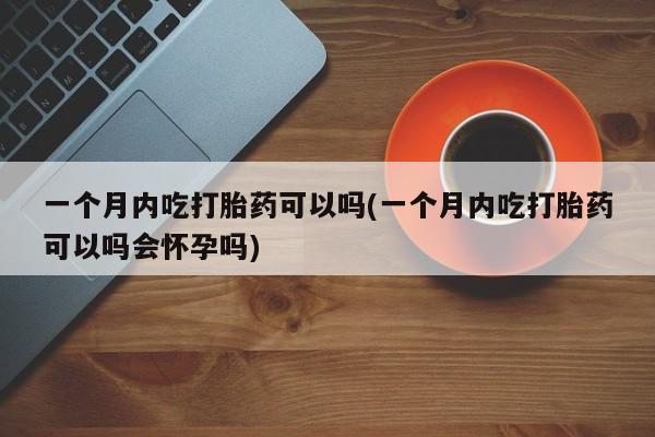 打胎药专卖微信方式一个月内吃打胎药可以吗(一个月内吃打胎药可以吗会怀孕吗)