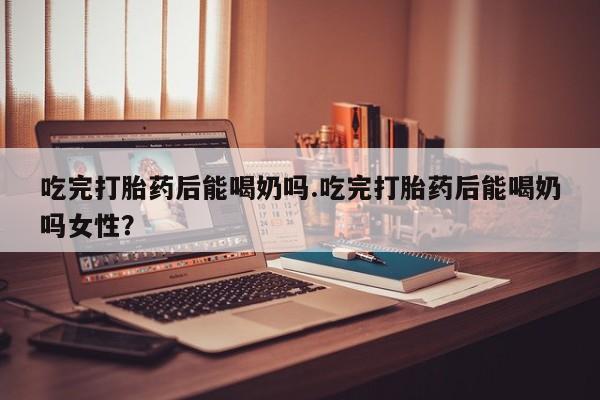 打胎药专卖微信方式吃完打胎药后能喝奶吗.吃完打胎药后能喝奶吗女性？