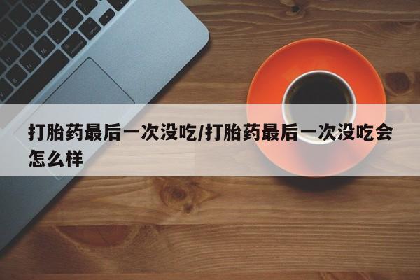 打胎药专卖微信方式打胎药最后一次没吃/打胎药最后一次没吃会怎么样