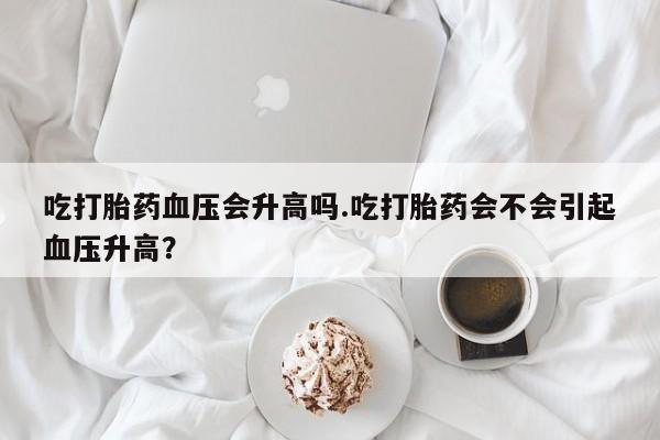 打胎药专卖微信方式吃打胎药血压会升高吗.吃打胎药会不会引起血压升高？