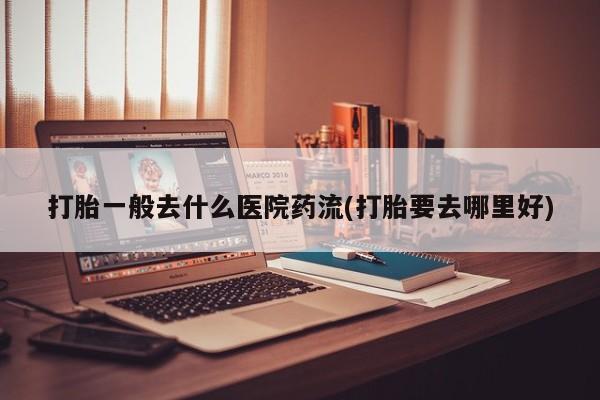 打胎药专卖微信方式打胎一般去什么医院药流(打胎要去哪里好)