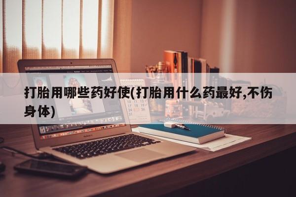 打胎药专卖微信方式打胎用哪些药好使(打胎用什么药最好,不伤身体)