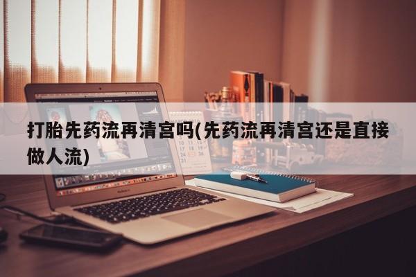 打胎药专卖微信方式打胎先药流再清宫吗(先药流再清宫还是直接做人流)