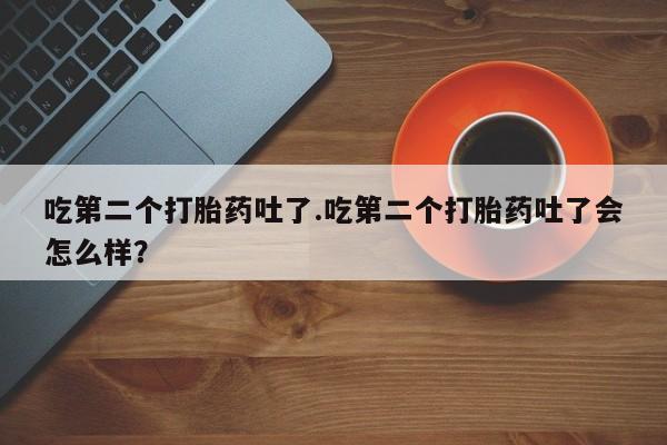 打胎药专卖微信方式吃第二个打胎药吐了.吃第二个打胎药吐了会怎么样？