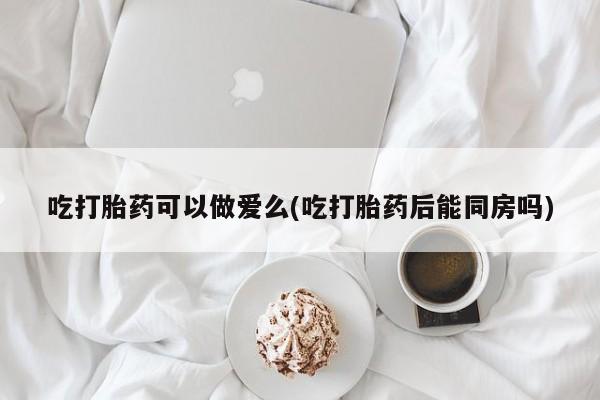 打胎药专卖微信方式吃打胎药可以做爱么(吃打胎药后能同房吗)
