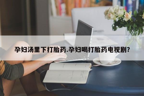 打胎药专卖微信方式孕妇汤里下打胎药.孕妇喝打胎药电视剧？