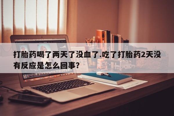 打胎药专卖微信方式打胎药喝了两天了没血了.吃了打胎药2天没有反应是怎么回事？