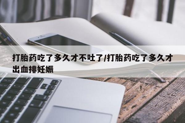 打胎药专卖微信方式打胎药吃了多久才不吐了/打胎药吃了多久才出血排妊娠