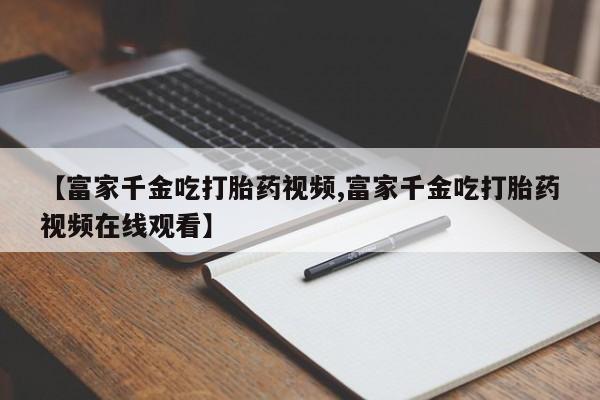 打胎药专卖微信方式【富家千金吃打胎药视频,富家千金吃打胎药视频在线观看】