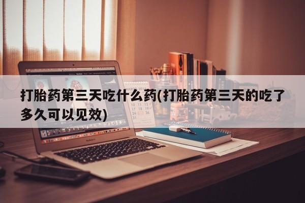打胎药专卖微信方式打胎药第三天吃什么药(打胎药第三天的吃了多久可以见效)