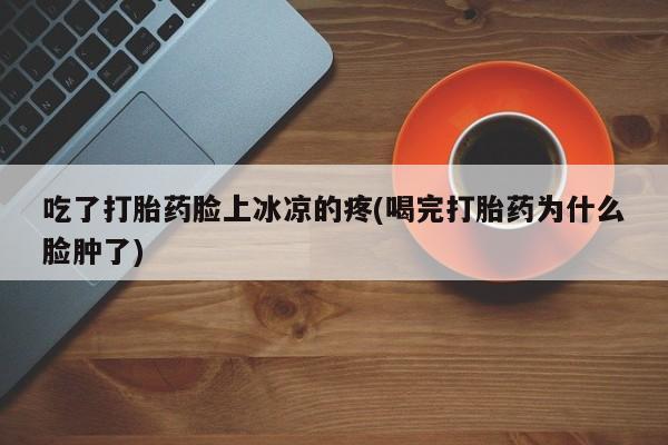 打胎药专卖微信方式吃了打胎药脸上冰凉的疼(喝完打胎药为什么脸肿了)