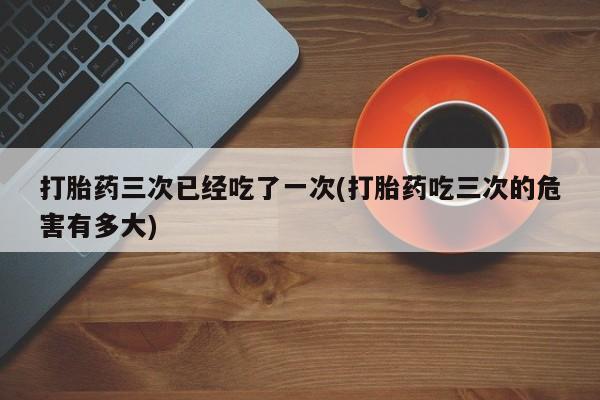 打胎药专卖微信方式打胎药三次已经吃了一次(打胎药吃三次的危害有多大)