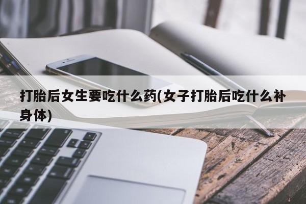 打胎药专卖微信方式打胎后女生要吃什么药(女子打胎后吃什么补身体)