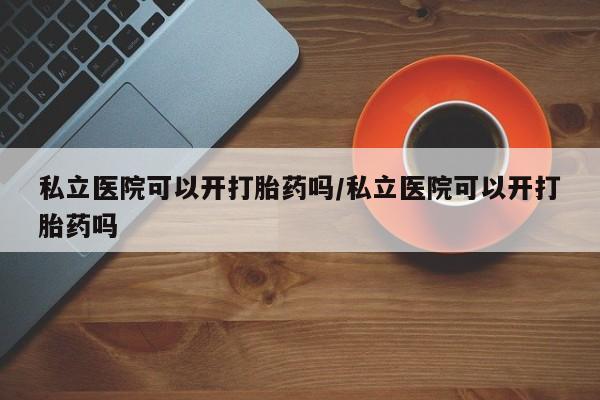 打胎药专卖微信方式私立医院可以开打胎药吗/私立医院可以开打胎药吗