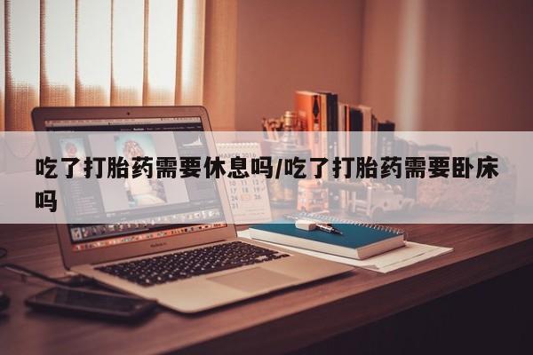 打胎药专卖微信方式吃了打胎药需要休息吗/吃了打胎药需要卧床吗