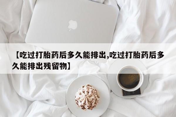 打胎药专卖微信方式【吃过打胎药后多久能排出,吃过打胎药后多久能排出残留物】