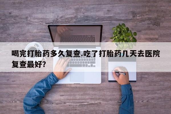 打胎药专卖微信方式喝完打胎药多久复查.吃了打胎药几天去医院复查最好？