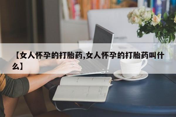 打胎药专卖微信方式【女人怀孕的打胎药,女人怀孕的打胎药叫什么】
