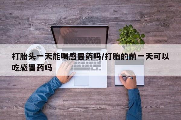 打胎药专卖微信方式打胎头一天能喝感冒药吗/打胎的前一天可以吃感冒药吗