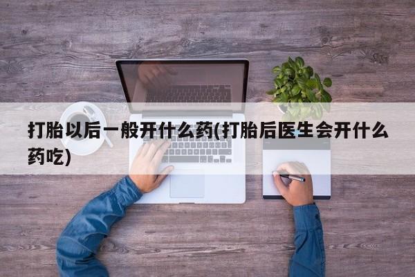 打胎药专卖微信方式打胎以后一般开什么药(打胎后医生会开什么药吃)