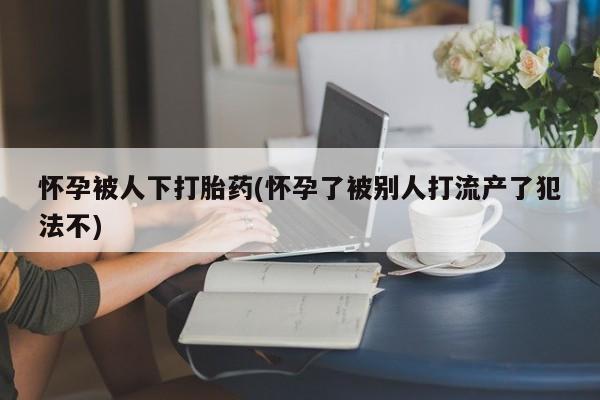 打胎药专卖微信方式怀孕被人下打胎药(怀孕了被别人打流产了犯法不)