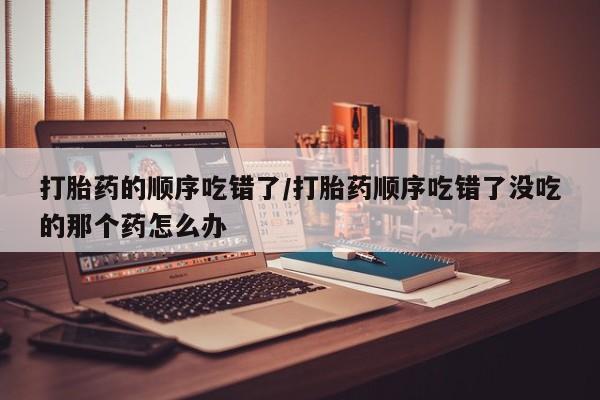 打胎药专卖微信方式打胎药的顺序吃错了/打胎药顺序吃错了没吃的那个药怎么办