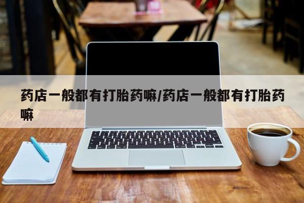 打胎药专卖微信方式药店一般都有打胎药嘛/药店一般都有打胎药嘛