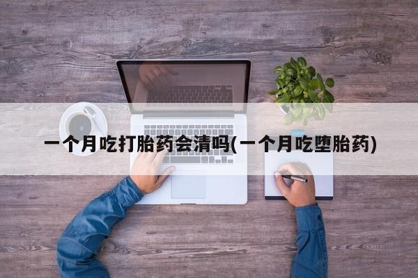 打胎药专卖微信方式一个月吃打胎药会清吗(一个月吃堕胎药)