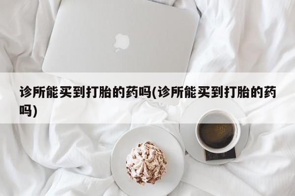 打胎药专卖微信方式诊所能买到打胎的药吗(诊所能买到打胎的药吗)