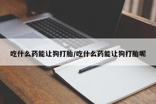 打胎药专卖微信方式吃什么药能让狗打胎/吃什么药能让狗打胎呢