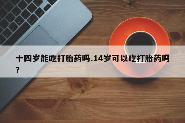 打胎药专卖微信方式十四岁能吃打胎药吗.14岁可以吃打胎药吗？
